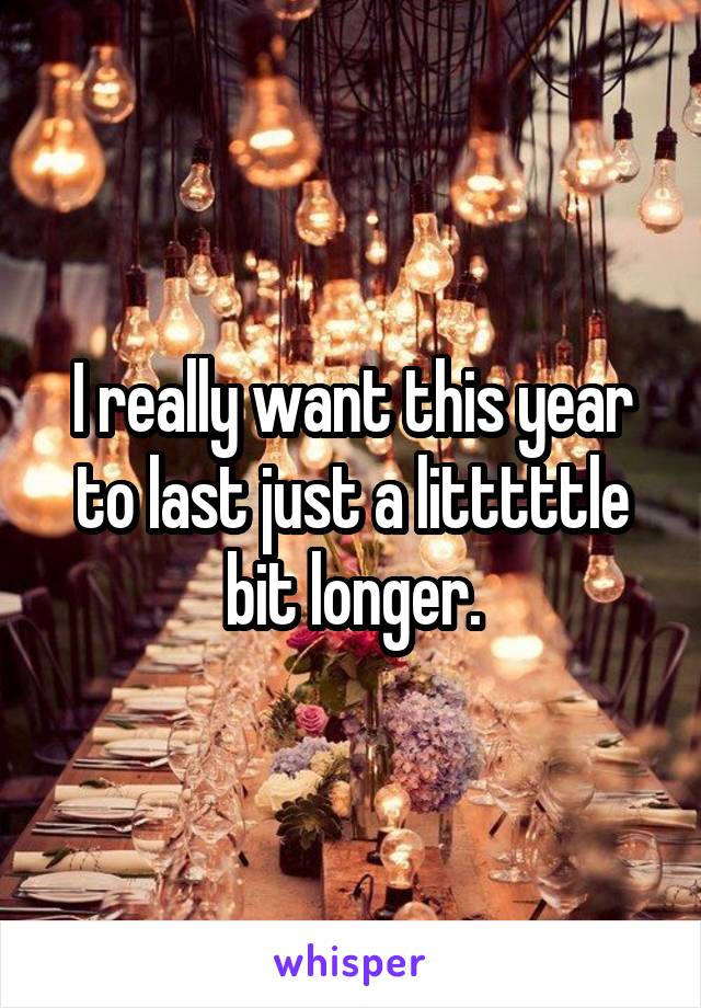 I really want this year to last just a litttttle bit longer.