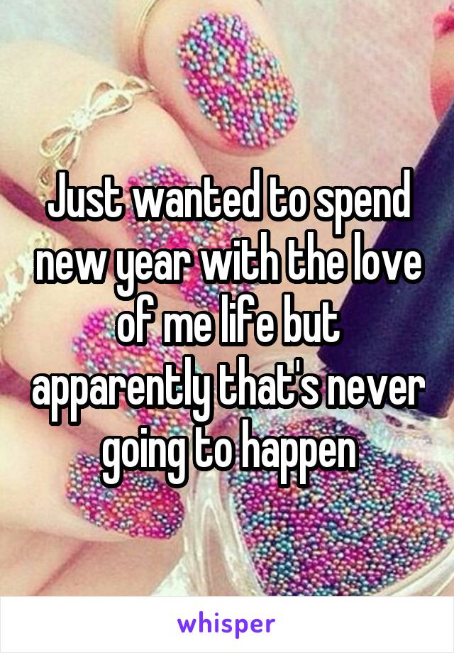 Just wanted to spend new year with the love of me life but apparently that's never going to happen