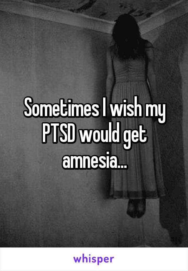 Sometimes I wish my PTSD would get amnesia...