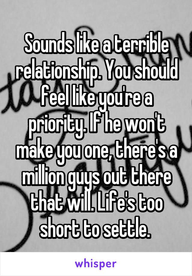 Sounds like a terrible relationship. You should feel like you're a priority. If he won't make you one, there's a million guys out there that will. Life's too short to settle. 