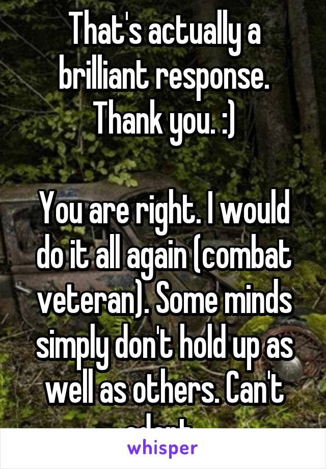 That's actually a brilliant response. Thank you. :)

You are right. I would do it all again (combat veteran). Some minds simply don't hold up as well as others. Can't adapt. 