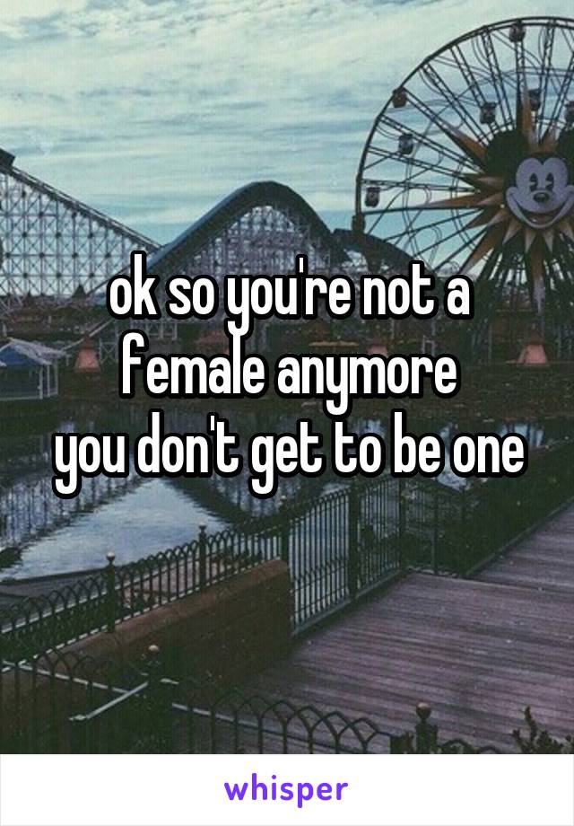 ok so you're not a female anymore
you don't get to be one 