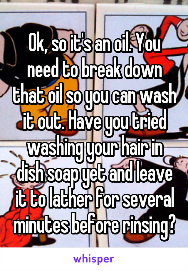 Ok, so it's an oil. You need to break down that oil so you can wash it out. Have you tried washing your hair in dish soap yet and leave it to lather for several minutes before rinsing?