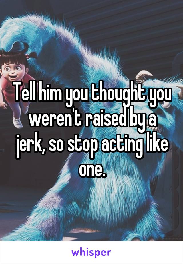 Tell him you thought you weren't raised by a jerk, so stop acting like one.