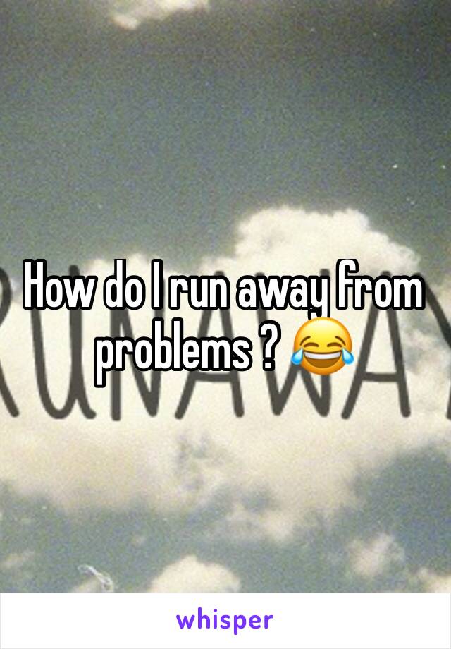 How do I run away from problems ? 😂