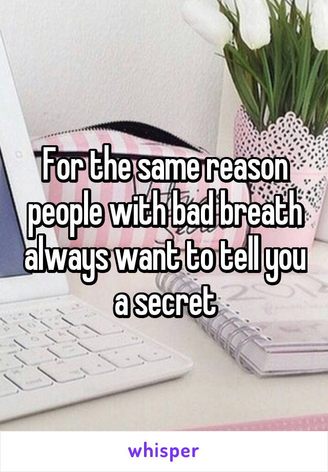 For the same reason people with bad breath always want to tell you a secret