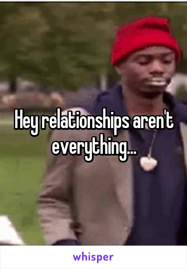 Hey relationships aren't everything...