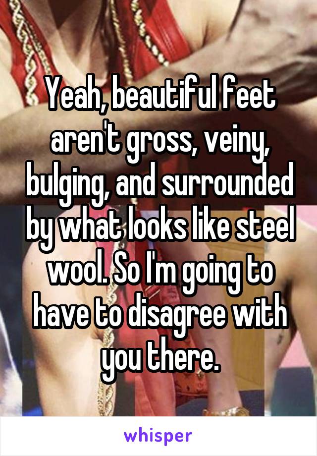 Yeah, beautiful feet aren't gross, veiny, bulging, and surrounded by what looks like steel wool. So I'm going to have to disagree with you there.