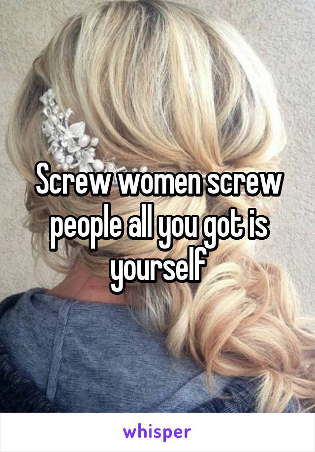 Screw women screw people all you got is yourself