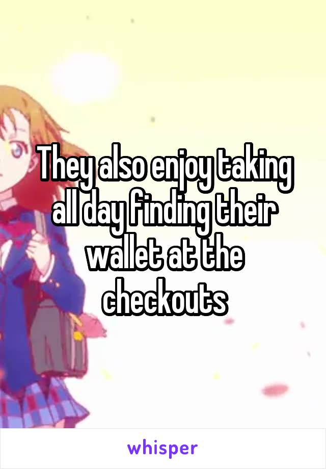 They also enjoy taking all day finding their wallet at the checkouts