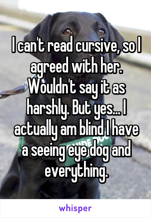 I can't read cursive, so I agreed with her. Wouldn't say it as harshly. But yes... I actually am blind I have a seeing eye dog and everything.
