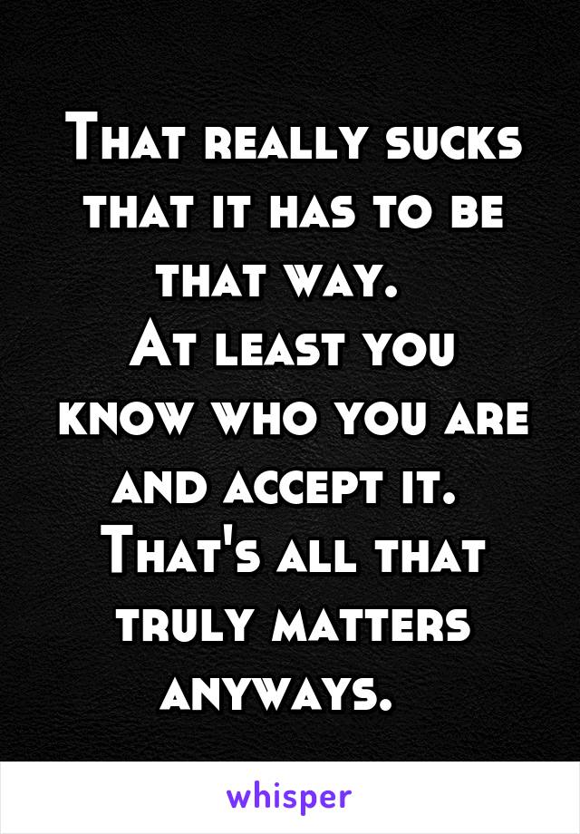 That really sucks that it has to be that way.  
At least you know who you are and accept it.  That's all that truly matters anyways.  