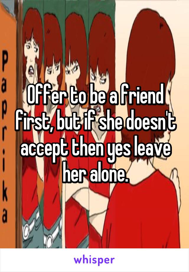 Offer to be a friend first, but if she doesn't accept then yes leave her alone.