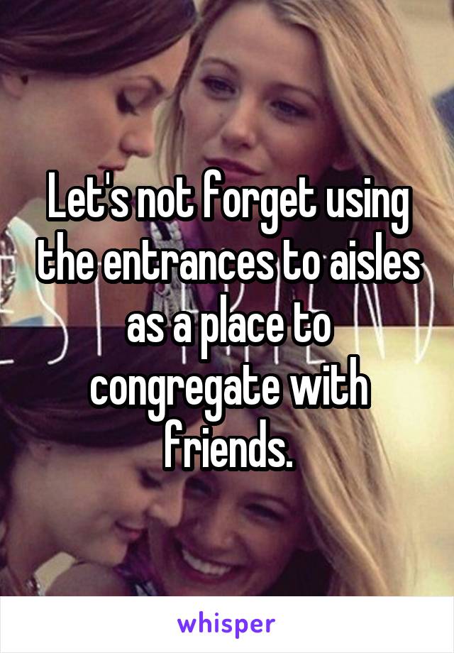 Let's not forget using the entrances to aisles as a place to congregate with friends.