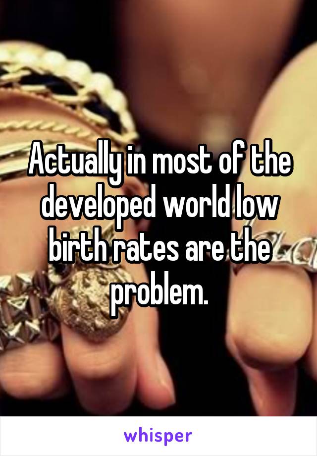 Actually in most of the developed world low birth rates are the problem.