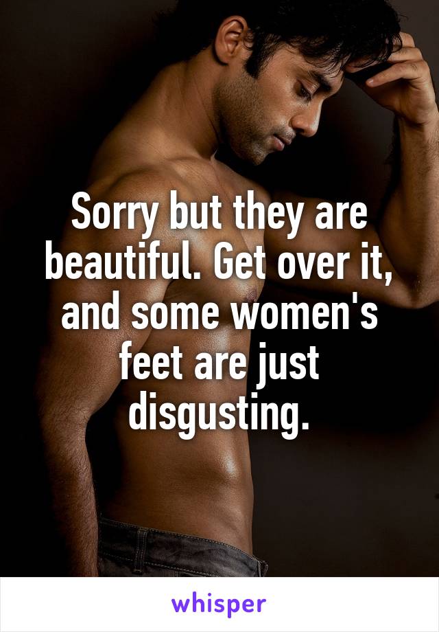 Sorry but they are beautiful. Get over it, and some women's feet are just disgusting.