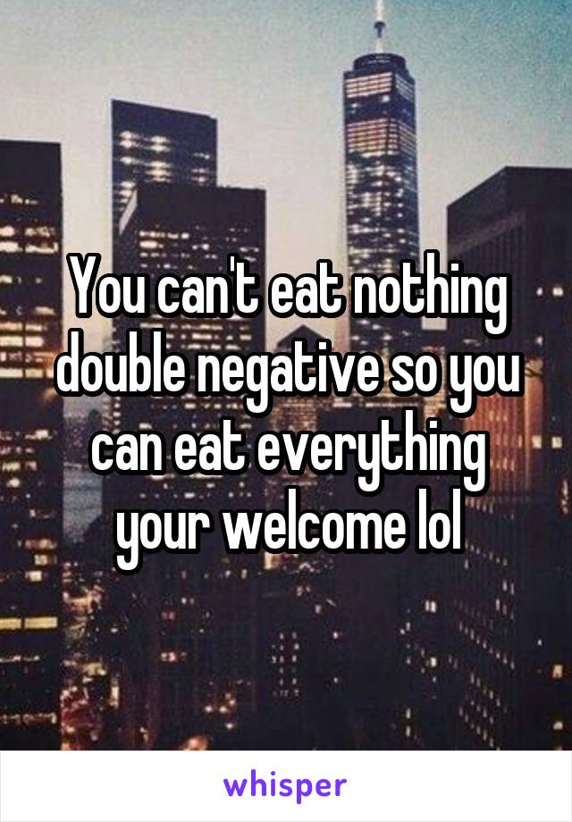 You can't eat nothing double negative so you can eat everything your welcome lol