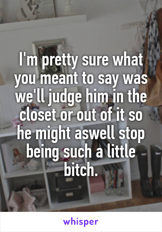 I'm pretty sure what you meant to say was we'll judge him in the closet or out of it so he might aswell stop being such a little bitch.