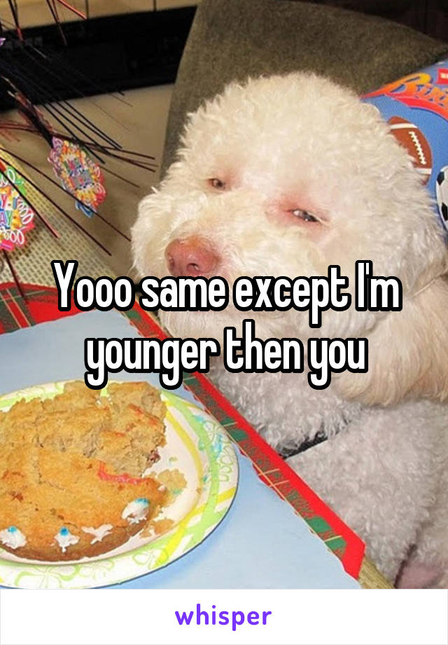 Yooo same except I'm younger then you