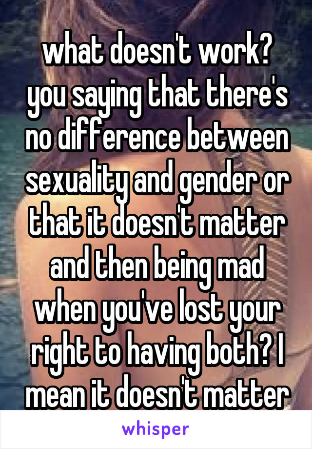 what doesn't work? you saying that there's no difference between sexuality and gender or that it doesn't matter and then being mad when you've lost your right to having both? I mean it doesn't matter