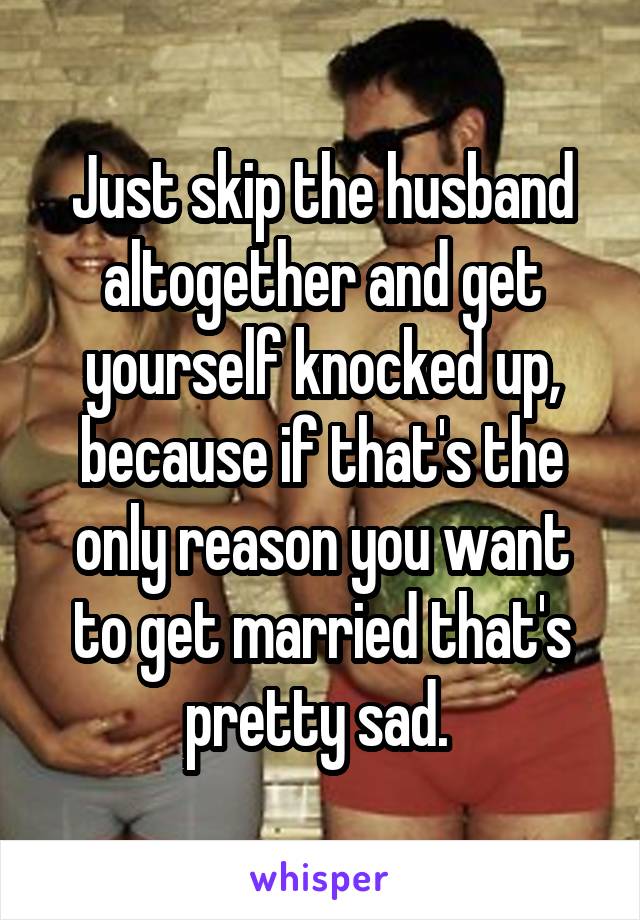 Just skip the husband altogether and get yourself knocked up, because if that's the only reason you want to get married that's pretty sad. 