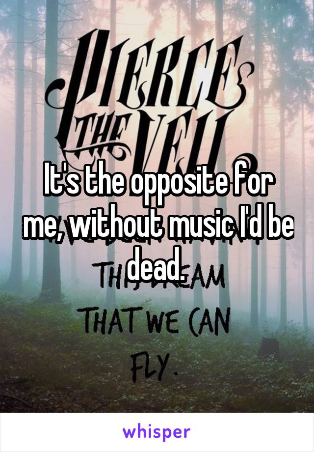 It's the opposite for me, without music I'd be dead. 