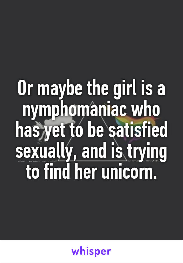 Or maybe the girl is a nymphomaniac who has yet to be satisfied sexually, and is trying to find her unicorn.