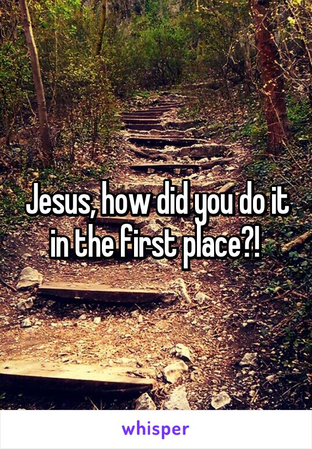 Jesus, how did you do it in the first place?! 