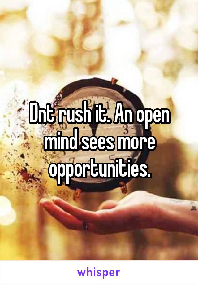 Dnt rush it. An open mind sees more opportunities.