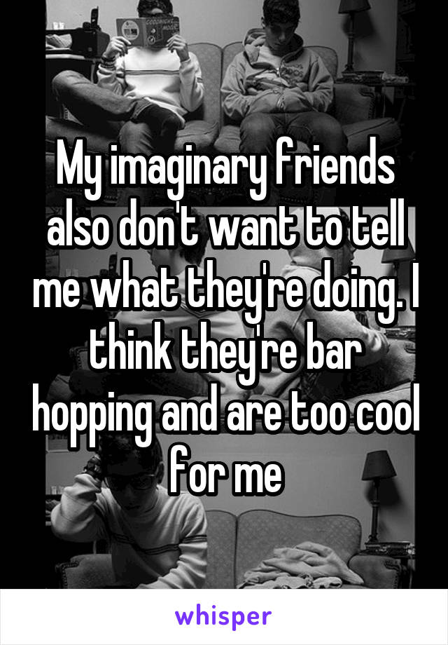 My imaginary friends also don't want to tell me what they're doing. I think they're bar hopping and are too cool for me