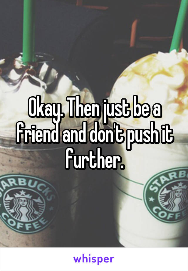 Okay. Then just be a friend and don't push it further.