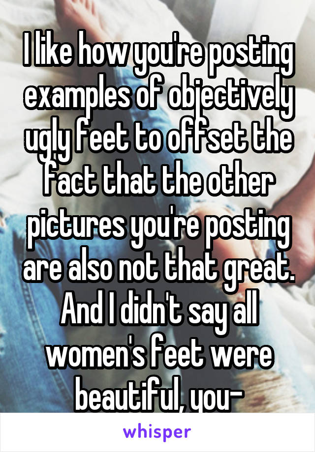 I like how you're posting examples of objectively ugly feet to offset the fact that the other pictures you're posting are also not that great. And I didn't say all women's feet were beautiful, you-