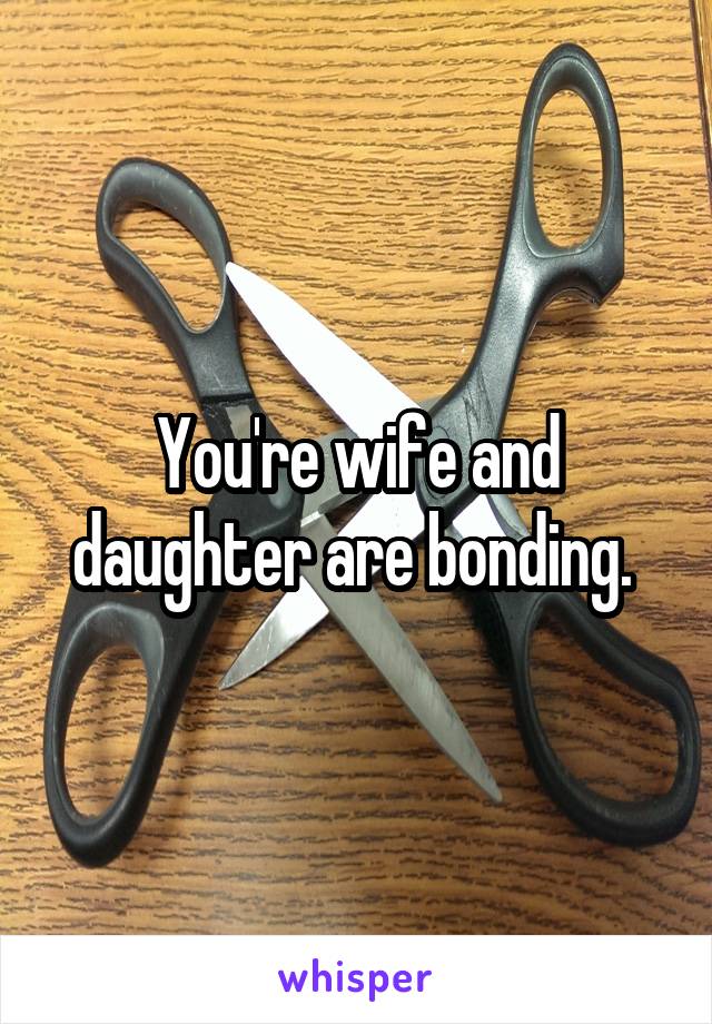 You're wife and daughter are bonding. 