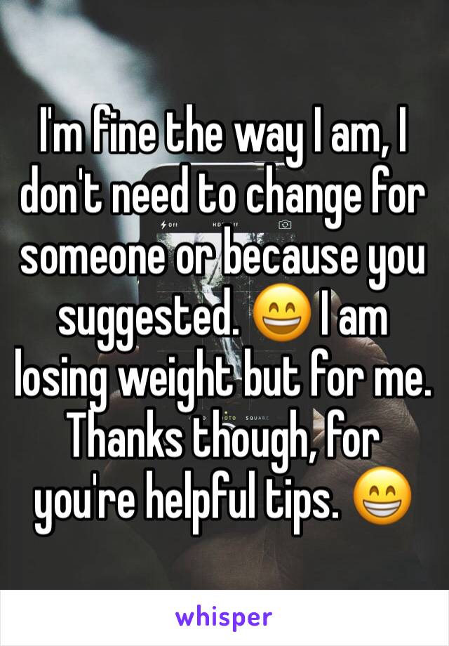 I'm fine the way I am, I don't need to change for someone or because you suggested. 😄 I am losing weight but for me. Thanks though, for you're helpful tips. 😁