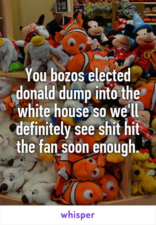 You bozos elected donald dump into the white house so we'll definitely see shit hit the fan soon enough.