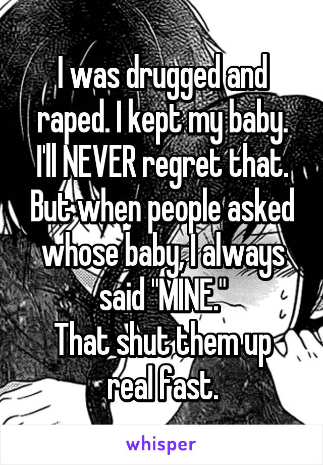 I was drugged and raped. I kept my baby.
I'll NEVER regret that. But when people asked whose baby, I always said "MINE."
That shut them up real fast.