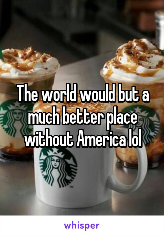 The world would but a much better place without America lol