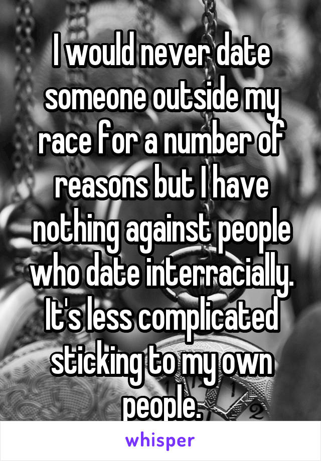 I would never date someone outside my race for a number of reasons but I have nothing against people who date interracially. It's less complicated sticking to my own people.