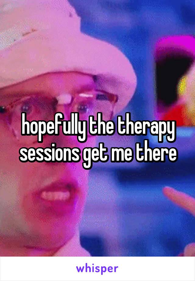 hopefully the therapy sessions get me there