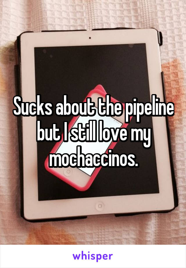 Sucks about the pipeline but I still love my mochaccinos.