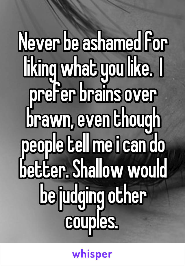 Never be ashamed for liking what you like.  I prefer brains over brawn, even though people tell me i can do better. Shallow would be judging other couples. 