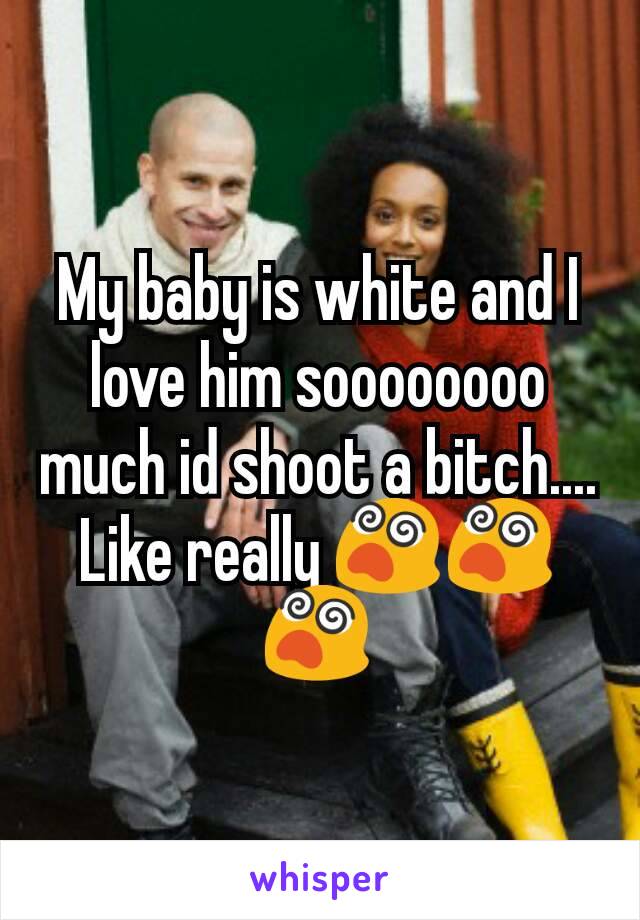 My baby is white and I love him soooooooo much id shoot a bitch.... Like really 😵😵😵