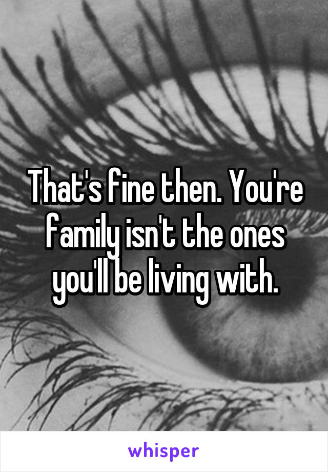 That's fine then. You're family isn't the ones you'll be living with.