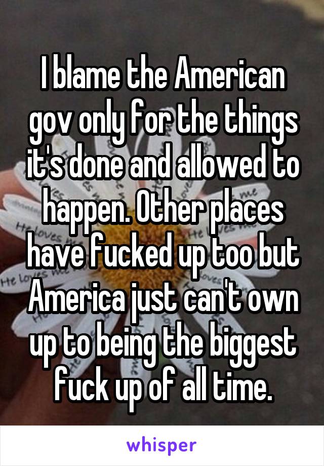 I blame the American gov only for the things it's done and allowed to happen. Other places have fucked up too but America just can't own up to being the biggest fuck up of all time.