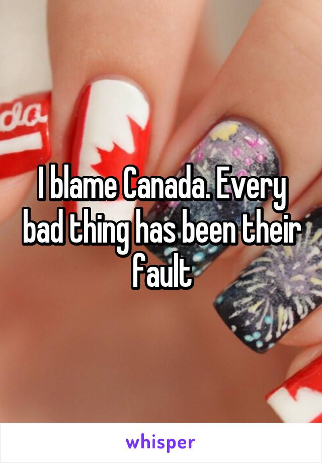 I blame Canada. Every bad thing has been their fault