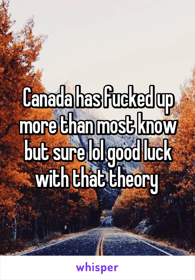 Canada has fucked up more than most know but sure lol good luck with that theory 