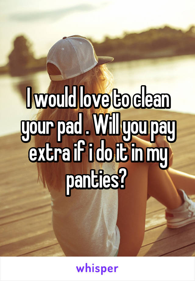 I would love to clean your pad . Will you pay extra if i do it in my panties? 