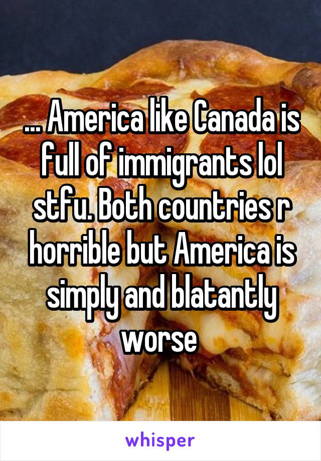 ... America like Canada is full of immigrants lol stfu. Both countries r horrible but America is simply and blatantly worse 