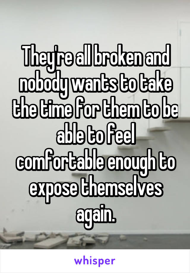 They're all broken and nobody wants to take the time for them to be able to feel comfortable enough to expose themselves again.