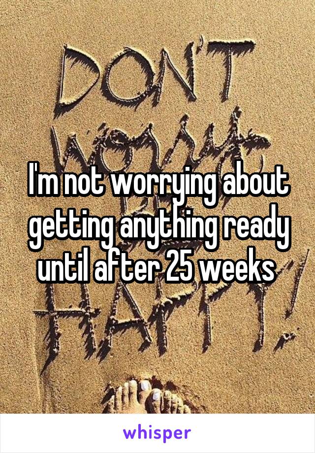 I'm not worrying about getting anything ready until after 25 weeks 